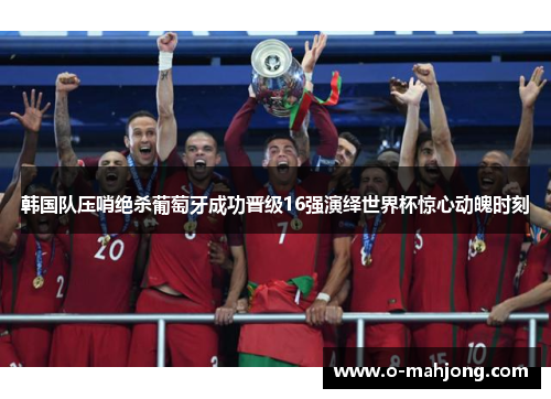 韩国队压哨绝杀葡萄牙成功晋级16强演绎世界杯惊心动魄时刻